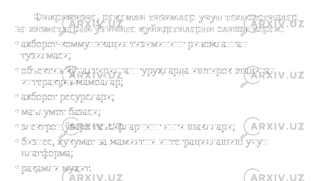  Фикримизча, рақамли тизимлар учун технологиялар ва хизматларни ўз ичига қуйидагиларни олиши керак: • ахборот-коммуникация тизимининг ривожланган тузилмаси; • объектив йўналтирилган гуруҳларда иштирок этадиган интерактив жамоалар; • ахборот ресурслари; • маълумот базаси; • электрон ўзаро таъсирларнинг янги шакллари; • бизнес, ҳукумат ва жамиятни интеграциялашиш учун платформа; • рақамли муҳит. 