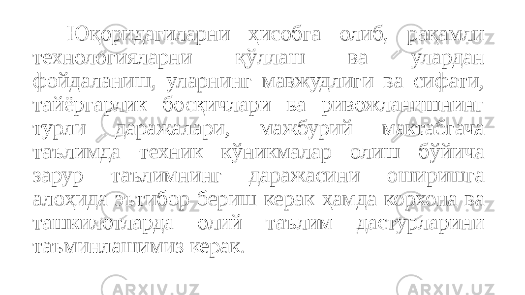 Юқоридагиларни ҳисобга олиб, рақамли технологияларни қўллаш ва улардан фойдаланиш, уларнинг мавжудлиги ва сифати, тайёргарлик босқичлари ва ривожланишнинг турли даражалари, мажбурий мактабгача таълимда техник кўникмалар олиш бўйича зарур таълимнинг даражасини оширишга алоҳида эътибор бериш керак ҳамда корхона ва ташкилотларда олий таълим дастурларини таъминлашимиз керак. 