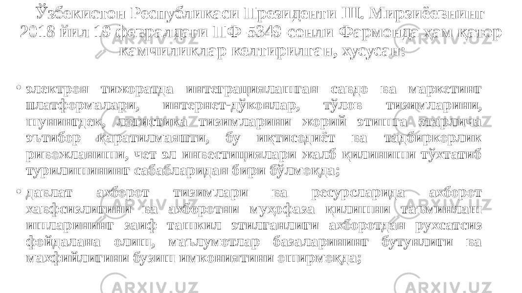 Ўзбекистон Республикаси Президенти Ш. Мирзиёевнинг 2018 йил 19 февралдаги ПФ-5349-сонли Фармонда ҳам қатор камчиликлар келтирилган, хусусан: • электрон тижоратда интеграциялашган савдо ва маркетинг платформалари, интернет-дўконлар, тўлов тизимларини, шунингдек, логистика тизимларини жорий этишга етарлича эътибор қаратилмаяпти, бу иқтисодиёт ва тадбиркорлик ривожланиши, чет эл инвестициялари жалб қилиниши тўхтатиб турилишининг сабабларидан бири бўлмоқда; • давлат ахборот тизимлари ва ресурсларида ахборот хавфсизлигини ва ахборотни муҳофаза қилишни таъминлаш ишларининг заиф ташкил этилганлиги ахборотдан рухсатсиз фойдалана олиш, маълумотлар базаларининг бутунлиги ва махфийлигини бузиш имкониятини оширмоқда; 