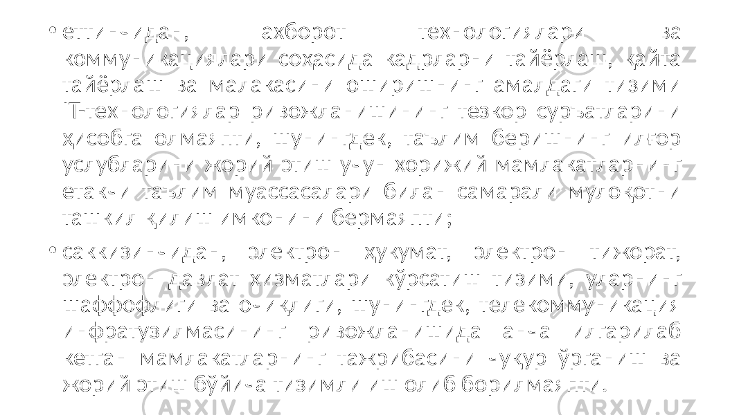 • еттинчидан, ахборот технологиялари ва коммуникациялари соҳасида кадрларни тайёрлаш, қайта тайёрлаш ва малакасини оширишнинг амалдаги тизими IT-технологиялар ривожланишининг тезкор суръатларини ҳисобга олмаяпти, шунингдек, таълим беришнинг илғор услубларини жорий этиш учун хорижий мамлакатларнинг етакчи таълим муассасалари билан самарали мулоқотни ташкил қилиш имконини бермаяпти; • саккизинчидан, электрон ҳукумат, электрон тижорат, электрон давлат хизматлари кўрсатиш тизими, уларнинг шаффофлиги ва очиқлиги, шунингдек, телекоммуникация инфратузилмасининг ривожланишида анча илгарилаб кетган мамлакатларнинг тажрибасини чуқур ўрганиш ва жорий этиш бўйича тизимли иш олиб борилмаяпти. 