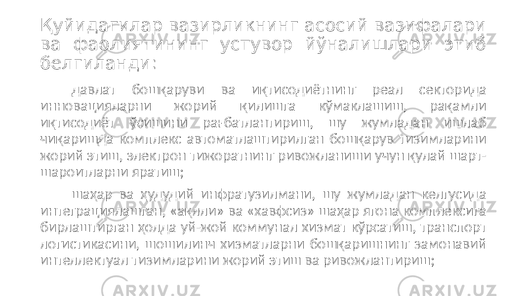 Қуйидагилар вазирликнинг асосий вазифалари ва фаолиятининг устувор йўналишлари этиб белгиланди: давлат бошқаруви ва иқтисодиётнинг реал секторида инновацияларни жорий қилишга кўмаклашиш, рақамли иқтисодиёт ўсишини рағбатлантириш, шу жумладан ишлаб чиқаришда комплекс автоматлаштирилган бошқарув тизимларини жорий этиш, электрон тижоратнинг ривожланиши учун қулай шарт- шароитларни яратиш; шаҳар ва ҳудудий инфратузилмани, шу жумладан келгусида интеграциялашган, «ақлли» ва «хавфсиз» шаҳар ягона комплексига бирлаштирган ҳолда уй-жой коммунал хизмат кўрсатиш, транспорт логистикасини, шошилинч хизматларни бошқаришнинг замонавий интеллектуал тизимларини жорий этиш ва ривожлантириш; 