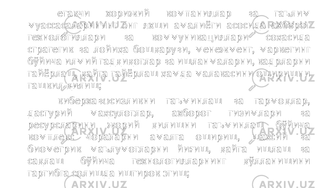 етакчи хорижий компаниялар ва таълим муассасаларининг энг яхши амалиёти асосида ахборот технологиялари ва коммуникациялари соҳасида стратегик ва лойиҳа бошқаруви, менежмент, маркетинг бўйича илмий тадқиқотлар ва ишланмаларни, кадрларни тайёрлаш, қайта тайёрлаш ҳамда малакасини оширишни ташкил қилиш; киберхавфсизликни таъминлаш ва тармоқлар, дастурий маҳсулотлар, ахборот тизимлари ва ресурсларини жорий қилишни таъминлаш бўйича комплекс чораларни амалга ошириш, шахсий ва биометрик маълумотларни йиғиш, қайта ишлаш ва сақлаш бўйича технологияларнинг қўлланишини тартибга солишда иштирок этиш; 