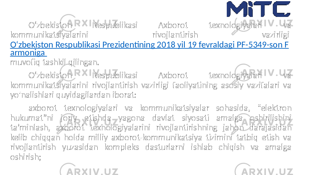 O‘zbekiston Respublikasi Axborot texnologiyalari va kommunikatsiyalarini rivojlantirish vazirligi O‘zbekiston Respublikasi Prezidentining 2018 yil 19 fevraldagi PF-5349-son F armoniga muvofiq tashkil qilingan. O‘zbekiston Respublikasi Axborot texnologiyalari va kommunikatsiyalarini rivojlantirish vazirligi faoliyatining asosiy vazifalari va yo&#39;nalishlari quyidagilardan iborat: axborot texnologiyalari va kommunikatsiyalar sohasida, “elektron hukumat”ni joriy etishda yagona davlat siyosati amalga oshirilishini ta’minlash, axborot texnologiyalarini rivojlantirishning jahon darajasidan kelib chiqqan holda milliy axborot-kommunikatsiya tizimini tatbiq etish va rivojlantirish yuzasidan kompleks dasturlarni ishlab chiqish va amalga oshirish; 