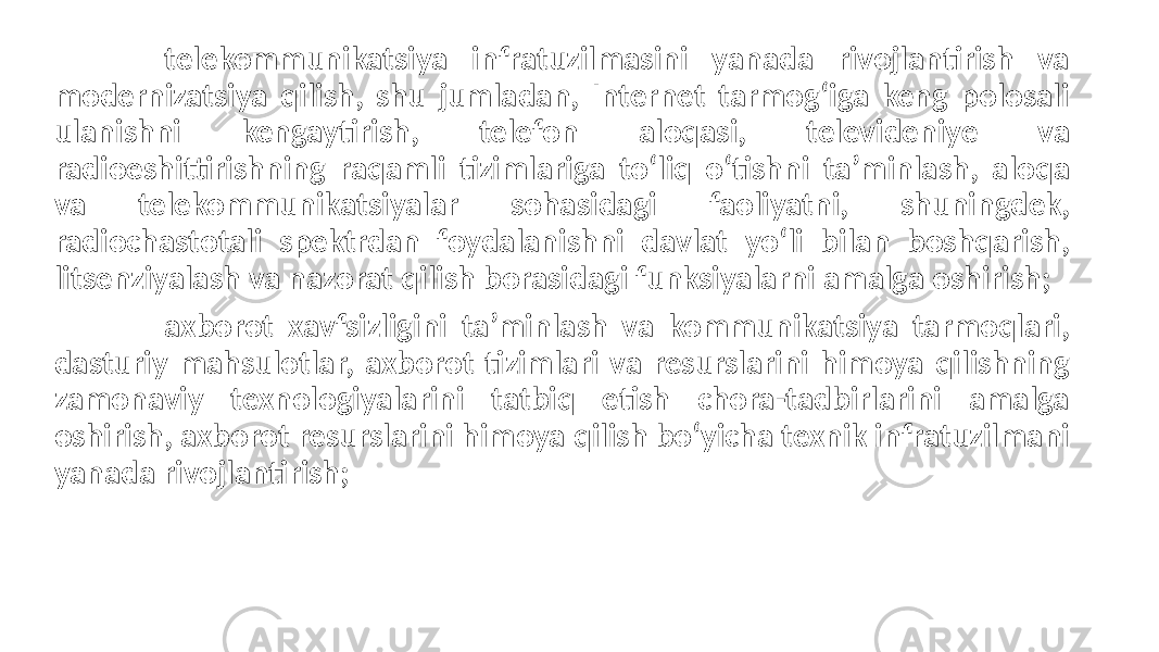 telekommunikatsiya infratuzilmasini yanada rivojlantirish va modernizatsiya qilish, shu jumladan, Internet tarmog‘iga keng polosali ulanishni kengaytirish, telefon aloqasi, televideniye va radioeshittirishning raqamli tizimlariga to‘liq o‘tishni ta’minlash, aloqa va telekommunikatsiyalar sohasidagi faoliyatni, shuningdek, radiochastotali spektrdan foydalanishni davlat yo‘li bilan boshqarish, litsenziyalash va nazorat qilish borasidagi funksiyalarni amalga oshirish; axborot xavfsizligini ta’minlash va kommunikatsiya tarmoqlari, dasturiy mahsulotlar, axborot tizimlari va resurslarini himoya qilishning zamonaviy texnologiyalarini tatbiq etish chora-tadbirlarini amalga oshirish, axborot resurslarini himoya qilish bo‘yicha texnik infratuzilmani yanada rivojlantirish; 