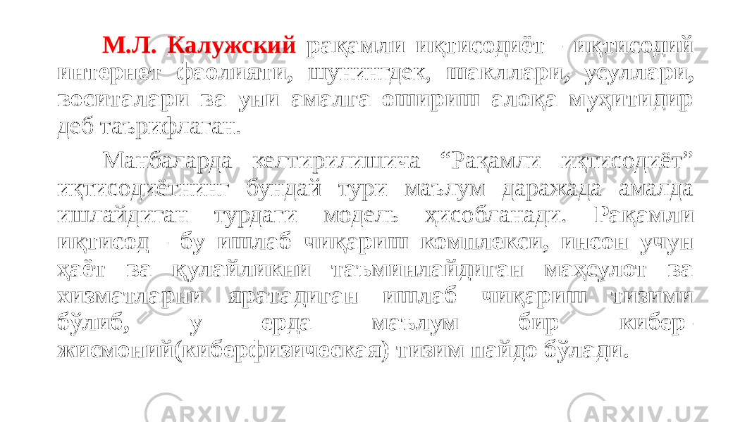 М.Л. Калужский рақамли иқтисодиёт - иқтисодий интернет фаолияти, шунингдек, шакллари, усуллари, воситалари ва уни амалга ошириш алоқа муҳитидир деб таърифлаган. Манбаларда келтирилишича “Рақамли иқтисодиёт” иқтисодиётнинг бундай тури маълум даражада амалда ишлайдиган турдаги модель ҳисобланади. Рақамли иқтисод - бу ишлаб чиқариш комплекси, инсон учун ҳаёт ва қулайликни таъминлайдиган маҳсулот ва хизматларни яратадиган ишлаб чиқариш тизими бўлиб, у ерда маълум бир кибер- жисмоний(киберфизическая) тизим пайдо бўлади. 