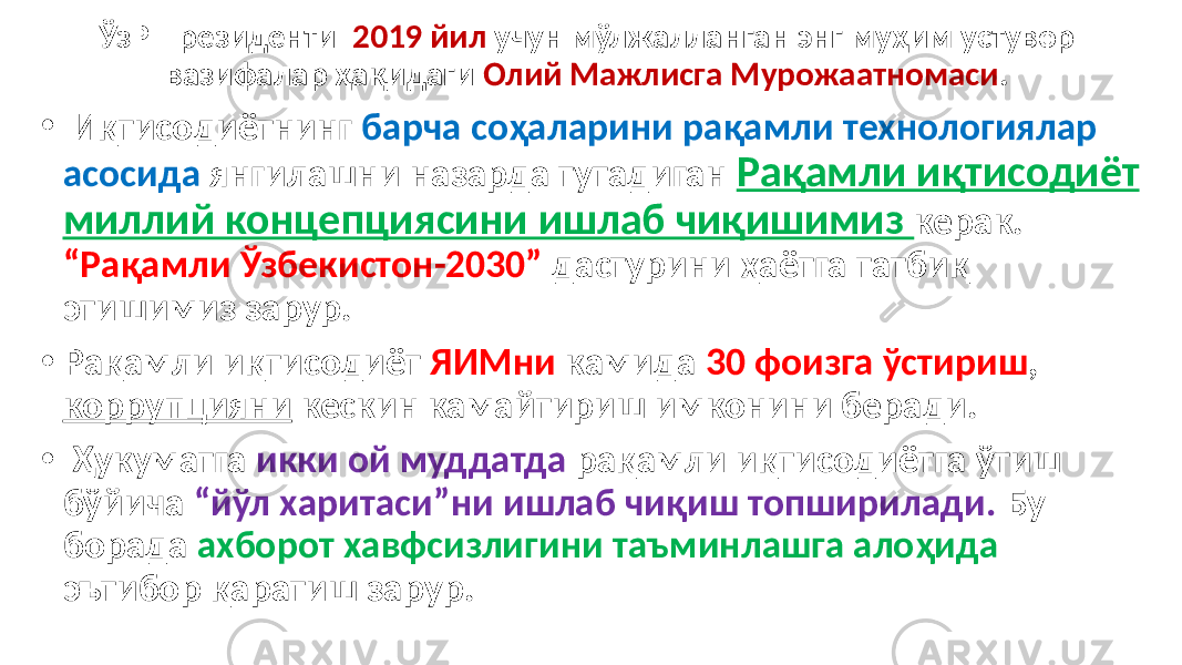 ЎзР Президенти 2019 йил учун мўлжалланган энг муҳим устувор вазифалар ҳақидаги Олий Мажлисга Мурожаатномаси . • Иқтисодиётнинг барча соҳаларини рақамли технологиялар асосида янгилашни назарда тутадиган Рақамли иқтисодиёт миллий концепциясини ишлаб чиқишимиз керак. “Рақамли Ўзбекистон-2030” дастурини ҳаётга татбиқ этишимиз зарур. • Рақамли иқтисодиёт ЯИМни камида 30 фоизга ўстириш , коррупцияни кескин камайтириш имконини беради. • Ҳукуматга икки ой муддатда рақамли иқтисодиётга ўтиш бўйича “йўл харитаси”ни ишлаб чиқиш топширилади. Бу борада ахборот хавфсизлигини таъминлашга алоҳида эътибор қаратиш зарур. 