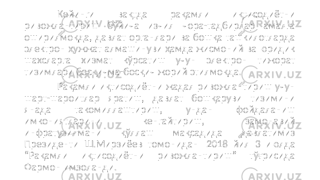 Кейинги вақтда рақамли иқтисодиётни ривожлантириш бўйича изчил чора-тадбирлар амалга оширилмоқда, давлат органлари ва бошқа ташкилотларда электрон ҳужжат алмашинуви ҳамда жисмоний ва юридик шахсларга хизмат кўрсатиш учун электрон тижорат тизимлари босқичма-босқич жорий этилмоқда. Рақамли иқтисодиётни жадал ривожлантириш учун шарт-шароитлар яратиш, давлат бошқаруви тизимини янада такомиллаштириш, ундан фойдаланиш имкониятларини кенгайтириш, замонавий инфратузилмани қўллаш мақсадида давлатимиз Президенти Ш.Мирзиёев томонидан 2018 йил 3 июлда “Рақамли иқтисодиётни ривожлантириш” тўғрисида Фармон имзоланди. 