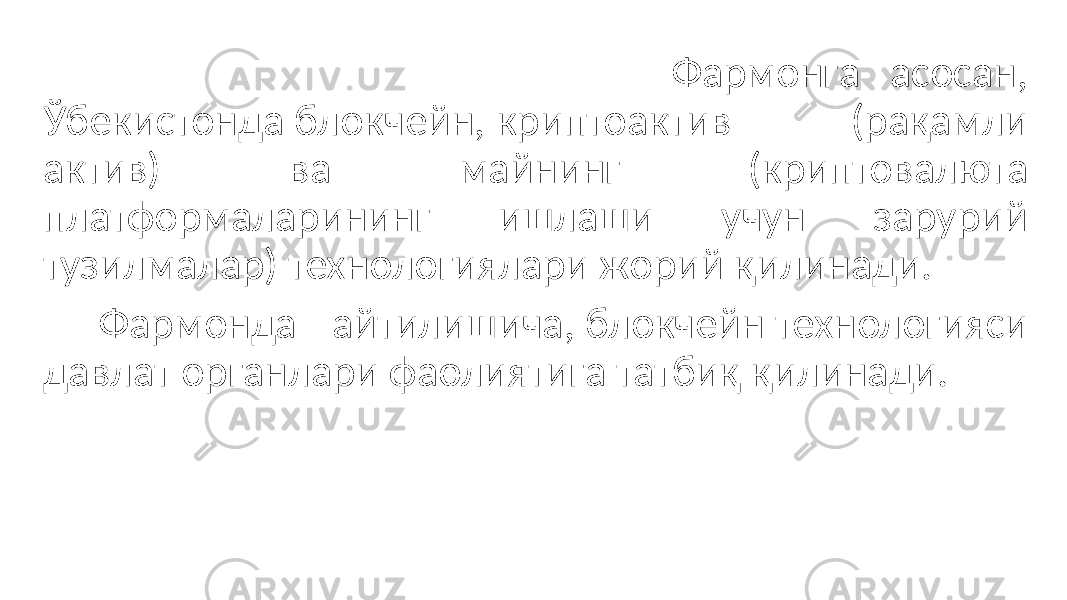  Фармонга асосан, Ўбекистонда блокчейн, криптоактив (рақамли актив) ва майнинг (криптовалюта платформаларининг ишлаши учун зарурий тузилмалар) технологиялари жорий қилинади. Фармонда айтилишича, блокчейн технологияси давлат органлари фаолиятига татбиқ қилинади. 