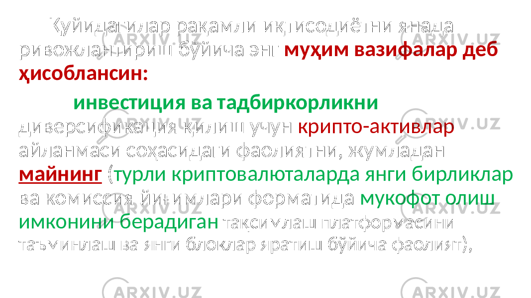  Қуйидагилар рақамли иқтисодиётни янада ривожлантириш бўйича энг муҳим вазифалар деб ҳисоблансин: инвестиция ва тадбиркорликни диверсификация қилиш учун крипто-активлар айланмаси соҳасидаги фаолиятни, жумладан майнинг ( турли криптовалюталарда янги бирликлар ва комиссия йиғимлари форматида мукофот олиш имконини берадиган тақсимлаш платформасини таъминлаш ва янги блоклар яратиш бўйича фаолият), 