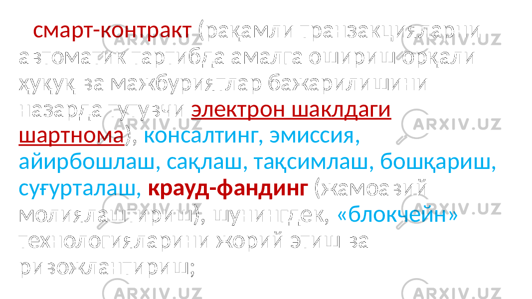  смарт-контракт (рақамли транзакцияларни автоматик тартибда амалга ошириш орқали ҳуқуқ ва мажбуриятлар бажарилишини назарда тутувчи электрон шаклдаги шартнома ), консалтинг, эмиссия, айирбошлаш, сақлаш, тақсимлаш, бошқариш, суғурталаш, крауд-фандинг (жамоавий молиялаштириш), шунингдек, «блокчейн» технологияларини жорий этиш ва ривожлантириш; 