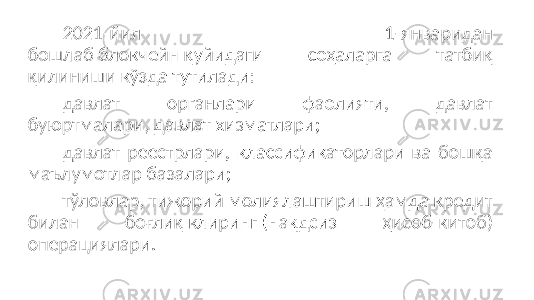 2021-йил 1-январидан бошлаб блокчейн қуйидаги соҳаларга татбиқ қилиниши кўзда тутилади: давлат органлари фаолияти, давлат буюртмалари, давлат хизматлари; давлат реестрлари, классификаторлари ва бошқа маълумотлар базалари; тўловлар, тижорий молиялаштириш ҳамда кредит билан боғлиқ клиринг (нақдсиз ҳисоб-китоб) операциялари. 