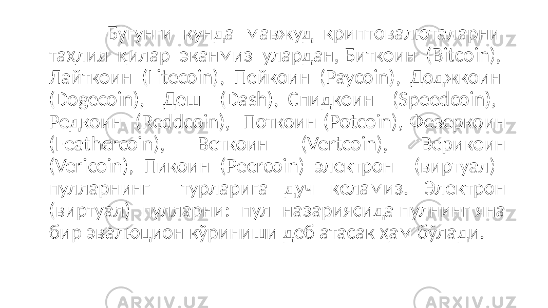 Бугунги кунда мавжуд криптовалюталарни таҳлил қилар эканмиз улардан, Биткоин (Bitcoin), Лайткоин (Litecoin), Пейкоин (Paycoin), Доджкоин (Dogecoin), Деш (Dash), Спидкоин (Speedcoin), Редкоин (Reddcoin), Поткоин (Potcoin), Фезеркоин (Feathercoin), Веткоин (Vertcoin), Верикоин (Vericoin), Пикоин (Peercoin) электрон (виртуал) пулларнинг турларига дуч келамиз. Электрон (виртуал) пулларни: пул назариясида пулнинг яна бир эвалюцион кўриниши деб атасак ҳам бўлади. 