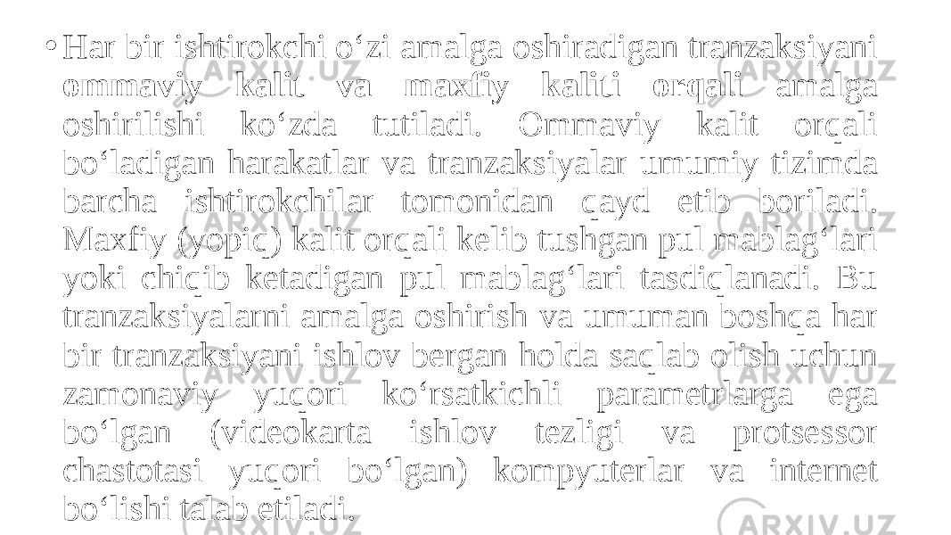 • Har bir ishtirokchi o‘zi amalga oshiradigan tranzaksiyani ommaviy kalit va maxfiy kaliti orqali amalga oshirilishi ko‘zda tutiladi. Ommaviy kalit orqali bo‘ladigan harakatlar va tranzaksiyalar umumiy tizimda barcha ishtirokchilar tomonidan qayd etib boriladi. Maxfiy (yopiq) kalit orqali kelib tushgan pul mablag‘lari yoki chiqib ketadigan pul mablag‘lari tasdiqlanadi. Bu tranzaksiyalarni amalga oshirish va umuman boshqa har bir tranzaksiyani ishlov bergan holda saqlab olish uchun zamonaviy yuqori ko‘rsatkichli parametrlarga ega bo‘lgan (videokarta ishlov tezligi va protsessor chastotasi yuqori bo‘lgan) kompyuterlar va internet bo‘lishi talab etiladi. 