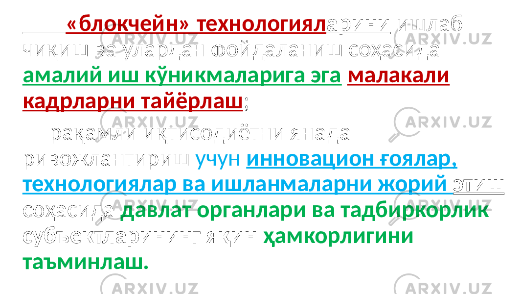  «блокчейн» технологиял арини ишлаб чиқиш ва улардан фойдаланиш соҳасида амалий иш кўникмаларига эга малакали кадрларни тайёрлаш ; рақамли иқтисодиётни янада ривожлантириш учун инновацион ғоялар, технологиялар ва ишланмаларни жорий этиш соҳасида давлат органлари ва тадбиркорлик субъектларининг яқин ҳамкорлигини таъминлаш. 