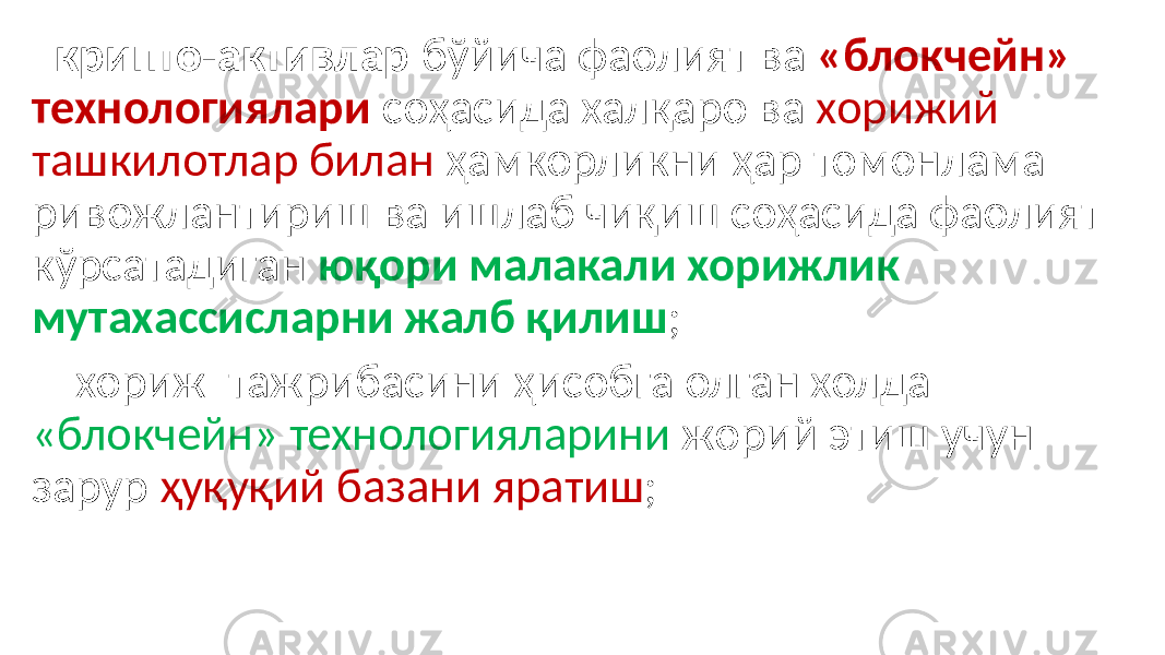  крипто-активлар бўйича фаолият ва «блокчейн» технологиялари соҳасида халқаро ва хорижий ташкилотлар билан ҳамкорликни ҳар томонлама ривожлантириш ва ишлаб чиқиш соҳасида фаолият кўрсатадиган юқори малакали хорижлик мутахассисларни жалб қилиш ; хориж тажрибасини ҳисобга олган холда «блокчейн» технологияларини жорий этиш учун зарур ҳуқуқий базани яратиш ; 