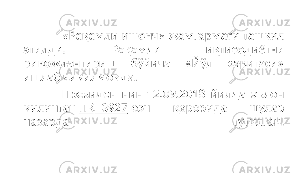 «Рақамли ишонч» жамғармаси ташкил этилди. Рақамли иқтисодиётни ривожлантириш бўйича «Йўл харитаси» ишлаб чиқилмоқда. Президентнинг 2.09.2018 йилда эълон қилинган ПҚ–3927 -сон қарорида шулар назарда тутилган. 