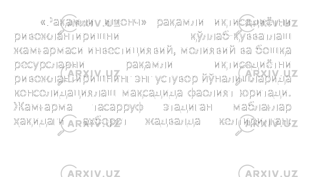 «Рақамли ишонч» рақамли иқтисодиётни ривожлантиришни қўллаб-қувватлаш жамғармаси инвестициявий, молиявий ва бошқа ресурсларни рақамли иқтисодиётни ривожлантиришнинг энг устувор йўналишларида консолидациялаш мақсадида фаолият юритади. Жамғарма тасарруф этадиган маблағлар ҳақидаги ахборот жадвалда келтирилган: 