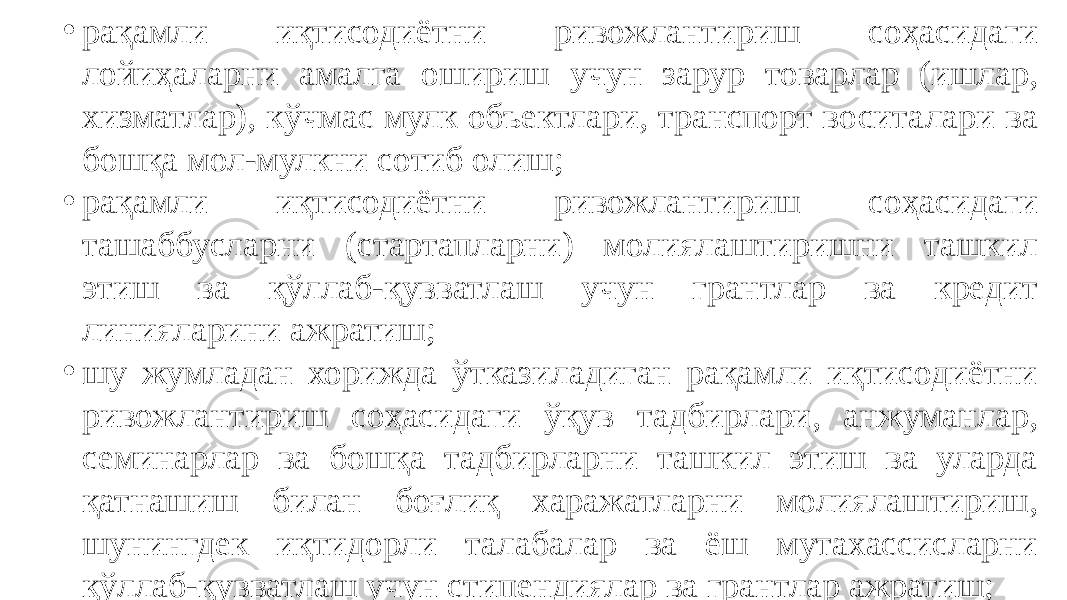 • рақамли иқтисодиётни ривожлантириш соҳасидаги лойиҳаларни амалга ошириш учун зарур товарлар (ишлар, хизматлар), кўчмас мулк объектлари, транспорт воситалари ва бошқа мол-мулкни сотиб олиш; • рақамли иқтисодиётни ривожлантириш соҳасидаги ташаббусларни (стартапларни) молиялаштиришни ташкил этиш ва қўллаб-қувватлаш учун грантлар ва кредит линияларини ажратиш; • шу жумладан хорижда ўтказиладиган рақамли иқтисодиётни ривожлантириш соҳасидаги ўқув тадбирлари, анжуманлар, семинарлар ва бошқа тадбирларни ташкил этиш ва уларда қатнашиш билан боғлиқ харажатларни молиялаштириш, шунингдек иқтидорли талабалар ва ёш мутахассисларни қўллаб-қувватлаш учун стипендиялар ва грантлар ажратиш; 