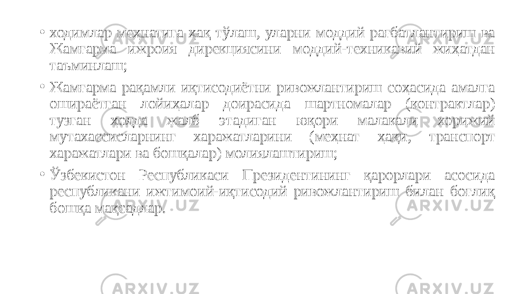 • ходимлар меҳнатига ҳақ тўлаш, уларни моддий рағбатлантириш ва Жамғарма ижроия дирекциясини моддий-техникавий жиҳатдан таъминлаш; • Жамғарма рақамли иқтисодиётни ривожлантириш соҳасида амалга ошираётган лойиҳалар доирасида шартномалар (контрактлар) тузган ҳолда жалб этадиган юқори малакали хорижий мутахассисларнинг харажатларини (меҳнат ҳақи, транспорт харажатлари ва бошқалар) молиялаштириш;  • Ўзбекистон Республикаси Президентининг қарорлари асосида республикани ижтимоий-иқтисодий ривожлантириш билан боғлиқ бошқа мақсадлар. 