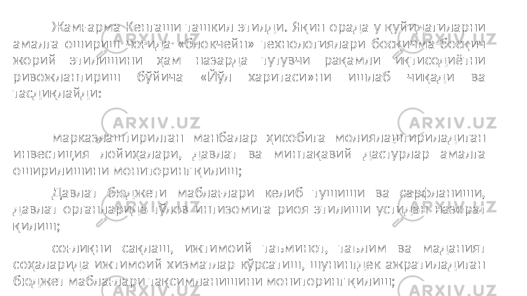 Жамғарма Кенгаши ташкил этилди. Яқин орада у қуйидагиларни амалга ошириш чоғида «блокчейн» технологиялари босқичма-босқич жорий этилишини ҳам назарда тутувчи рақамли иқтисодиётни ривожлантириш бўйича «Йўл харитаси»ни ишлаб чиқади ва тасдиқлайди: марказлаштирилган манбалар ҳисобига молиялаштириладиган инвестиция лойиҳалари, давлат ва минтақавий дастурлар амалга оширилишини мониторинг қилиш; Давлат бюджети маблағлари келиб тушиши ва сарфланиши, давлат органларида тўлов интизомига риоя этилиши устидан назорат қилиш; соғлиқни сақлаш, ижтимоий таъминот, таълим ва маданият соҳаларида ижтимоий хизматлар кўрсатиш, шунингдек ажратиладиган бюджет маблағлари тақсимланишини мониторинг қилиш; 