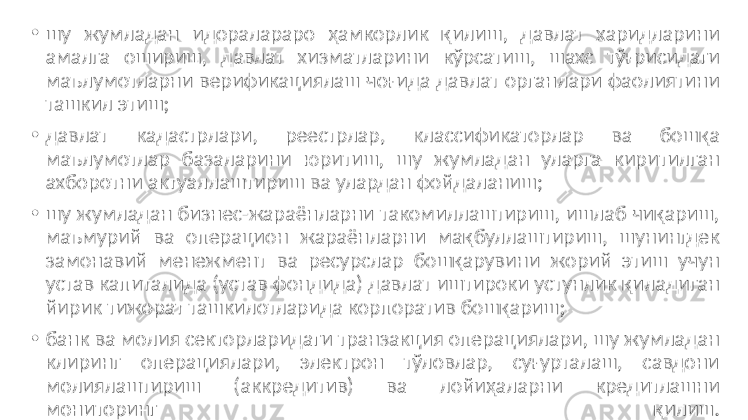 • шу жумладан идоралараро ҳамкорлик қилиш, давлат харидларини амалга ошириш, давлат хизматларини кўрсатиш, шахс тўғрисидаги маълумотларни верификациялаш чоғида давлат органлари фаолиятини ташкил этиш; • давлат кадастрлари, реестрлар, классификаторлар ва бошқа маълумотлар базаларини юритиш, шу жумладан уларга киритилган ахборотни актуаллаштириш ва улардан фойдаланиш; • шу жумладан бизнес-жараёнларни такомиллаштириш, ишлаб чиқариш, маъмурий ва операцион жараёнларни мақбуллаштириш, шунингдек замонавий менежмент ва ресурслар бошқарувини жорий этиш учун устав капиталида (устав фондида) давлат иштироки устунлик қиладиган йирик тижорат ташкилотларида корпоратив бошқариш; • банк ва молия секторларидаги транзакция операциялари, шу жумладан клиринг операциялари, электрон тўловлар, суғурталаш, савдони молиялаштириш (аккредитив) ва лойиҳаларни кредитлашни мониторинг қилиш. 