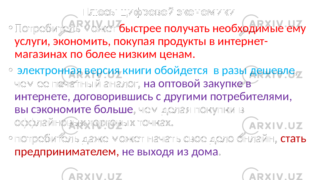 Плюсы цифровой экономики • Потребитель может быстрее получать необходимые ему услуги, экономить, покупая продукты в интернет- магазинах по более низким ценам. • электронная версия книги обойдется в разы дешевле , чем ее печатный аналог, на оптовой закупке в интернете, договорившись с другими потребителями, вы сэкономите больше , чем делая покупки в оффлайновых торговых точках. • потребитель даже может начать свое дело онлайн, стать предпринимателем, не выходя из дома . 