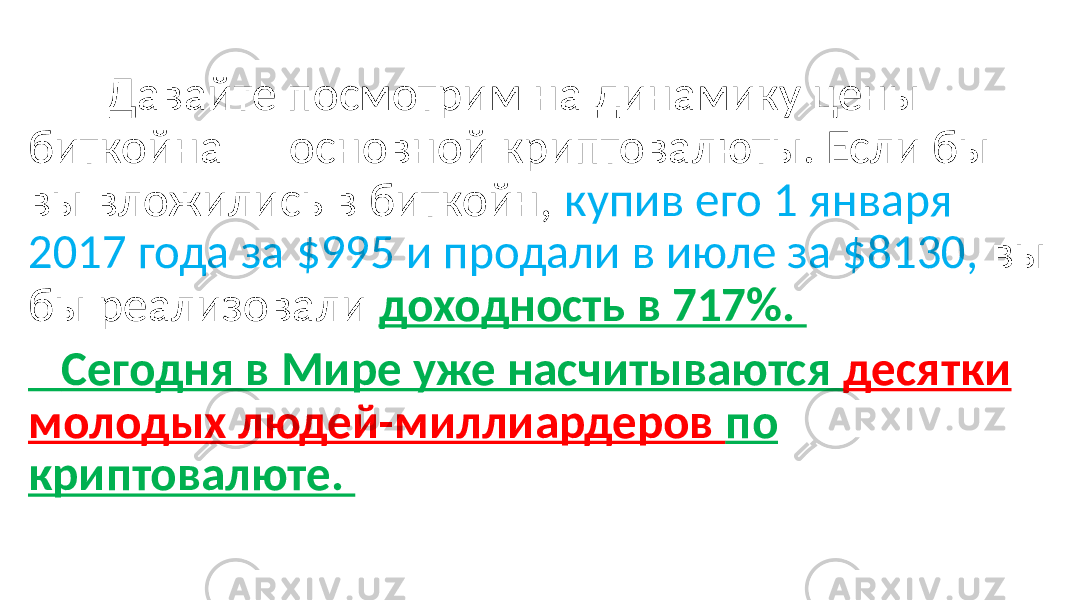  Давайте посмотрим на динамику цены биткойна — основной криптовалюты. Если бы вы вложились в биткойн, купив его 1 января 2017 года за $995 и продали в июле за $8130, вы бы реализовали доходность в 717%. Сегодня в Мире уже насчитываются десятки молодых людей-миллиардеров по криптовалюте. 