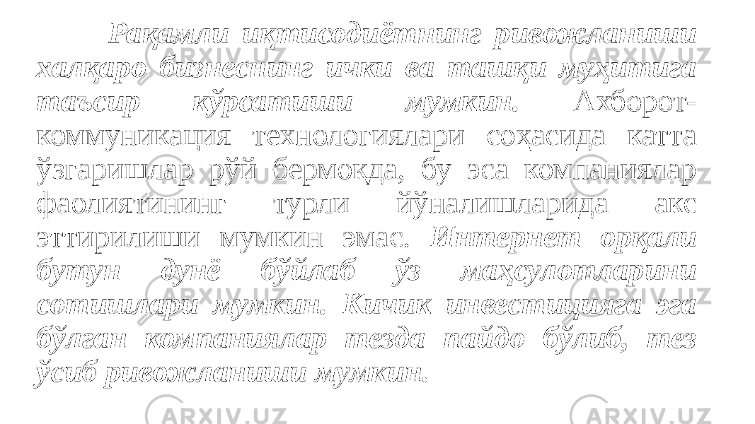 Рақамли иқтисодиётнинг ривожланиши халқаро бизнеснинг ички ва ташқи муҳитига таъсир кўрсатиши мумкин. Ахборот- коммуникация технологиялари соҳасида катта ўзгаришлар рўй бермоқда, бу эса компаниялар фаолиятининг турли йўналишларида акс эттирилиши мумкин эмас. Интернет орқали бутун дунё бўйлаб ўз маҳсулотларини сотишлари мумкин. Кичик инвестицияга эга бўлган компаниялар тезда пайдо бўлиб, тез ўсиб ривожланиши мумкин. 