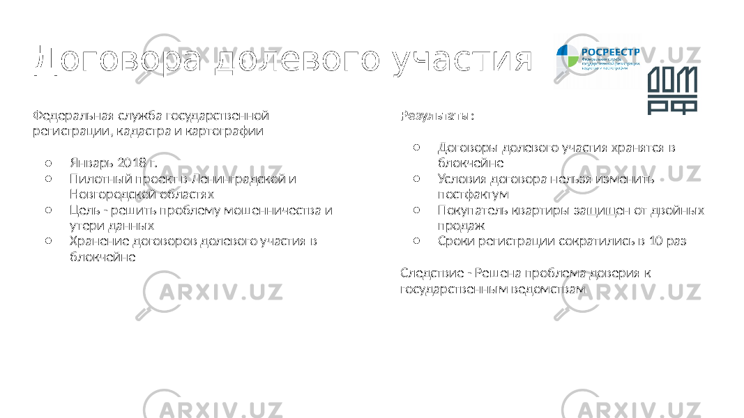 Договора долевого участия Федеральная служба государственной регистрации, кадастра и картографии ● Январь 2018 г. ● Пилотный проект в Ленинградской и Новгородской областях ● Цель - решить проблему мошенничества и утери данных ● Хранение договоров долевого участия в блокчейне Результаты : ● Договоры долевого участия хранятся в блокчейне ● Условия договора нельзя изменить постфактум ● Покупатель квартиры защищен от двойных продаж ● Сроки регистрации сократились в 10 раз Следствие - Решена проблема доверия к государственным ведомствам 