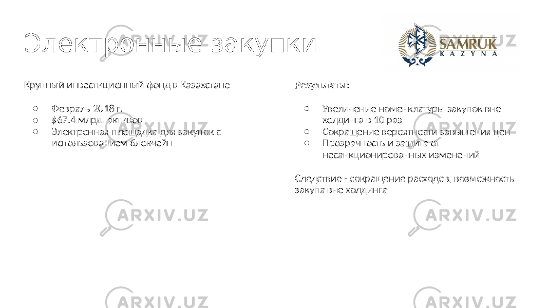 Электронные закупки Крупный инвестиционный фонд в Казахстане ● Февраль 2018 г. ● $67.4 млрд. активов ● Электронная площадка для закупок с использованием блокчейн Результаты : ● Увеличение номенклатуры закупок вне холдинга в 10 раз ● Сокращение вероятности завышения цен ● Прозрачность и защита от несанкционированных изменений Следствие - сокращение расходов, возможность закупа вне холдинга 