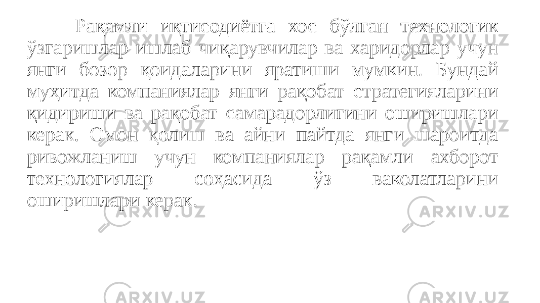 Рақамли иқтисодиётга хос бўлган технологик ўзгаришлар ишлаб чиқарувчилар ва харидорлар учун янги бозор қоидаларини яратиши мумкин. Бундай муҳитда компаниялар янги рақобат стратегияларини қидириши ва рақобат самарадорлигини оширишлари керак. Омон қолиш ва айни пайтда янги шароитда ривожланиш учун компаниялар рақамли ахборот технологиялар соҳасида ўз ваколатларини оширишлари керак. 