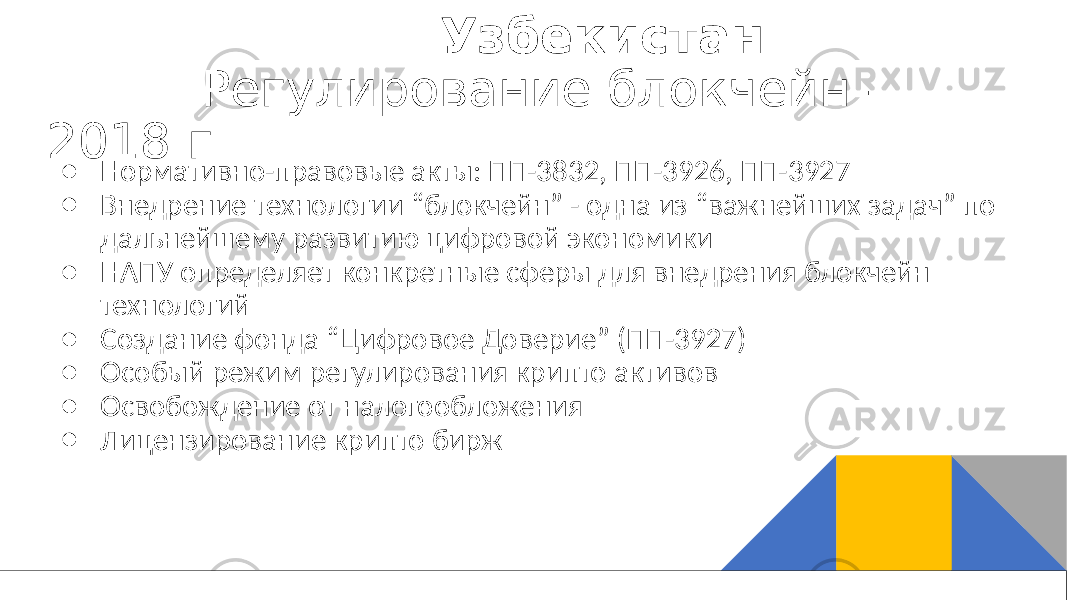  Узбекистан Регулирование блокчейн - 2018 г. ● Нормативно-правовые акты: ПП-3832, ПП-3926, ПП-3927 ● Внедрение технологии “блокчейн” - одна из “важнейших задач” по дальнейшему развитию цифровой экономики ● НАПУ определяет конкретные сферы для внедрения блокчейн технологий ● Создание фонда “Цифровое Доверие” (ПП-3927) ● Особый режим регулирования крипто активов ● Освобождение от налогообложения ● Лицензирование крипто бирж 