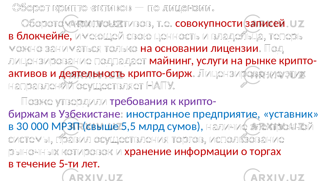  Оборот крипто-активов — по лицензии. Оборотом крипто-активов, т.е. совокупности записей в блокчейне, имеющей свою ценность и владельца, теперь можно заниматься только на основании лицензии . Под лицензирование подпадает майнинг, услуги на рынке крипто- активов и деятельность крипто-бирж . Лицензирование этих направлений осуществляет НАПУ. Позже утвердили требования к крипто- биржам в Узбекистане : иностранное предприятие, «уставник» в 30 000 МРЗП (свыше 5,5 млрд сумов), наличие электронной системы, правил осуществления торгов, использование рыночных котировок и хранение информации о торгах в течение 5-ти лет. 