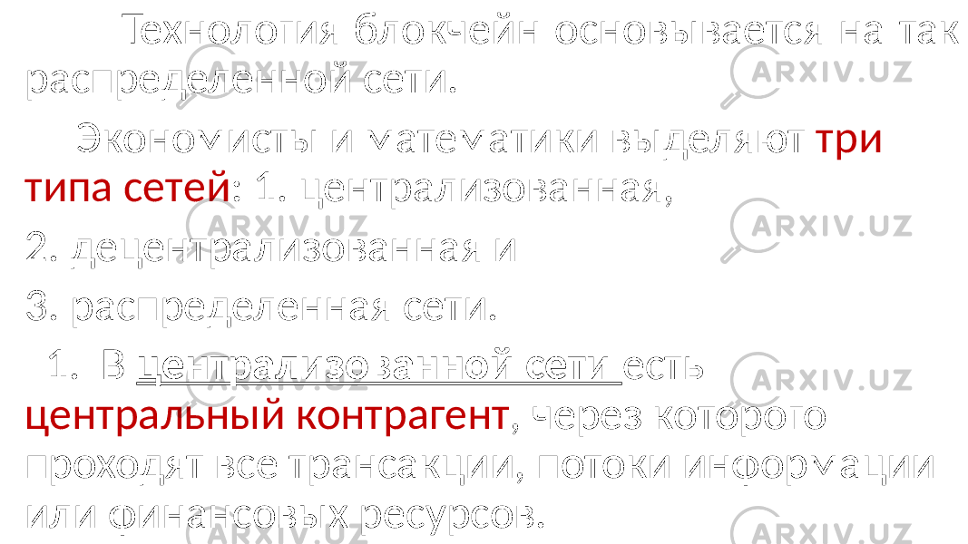  Технология блокчейн основывается на так распределенной сети. Экономисты и математики выделяют три типа сетей : 1. централизованная, 2. децентрализованная и 3. распределенная сети. 1. В централизованной сети есть центральный контрагент , через которого проходят все трансакции, потоки информации или финансовых ресурсов. 