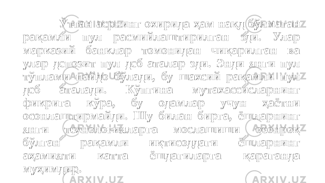 Ўтган асрнинг охирида ҳам нақд бўлмаган рақамли пул расмийлаштирилган эди. Улар марказий банклар томонидан чиқарилган ва улар депозит пул деб аталар эди. Энди янги пул тўплами пайдо бўлади, бу шахсий рақамли пул деб аталади. Кўпгина мутахассисларнинг фикрига кўра, бу одамлар учун ҳаётни осонлаштирмайди. Шу билан бирга, ёшларнинг янги технологияларга мослашиши осонроқ бўлган рақамли иқтисоддаги ёшларнинг аҳамияти катта ёшдагиларга қараганда муҳимдир. 