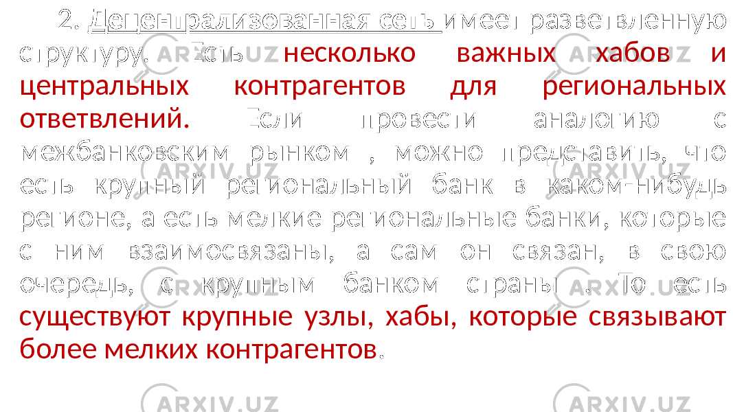  2. Децентрализованная сеть имеет разветвленную структуру. Есть несколько важных хабов и центральных контрагентов для региональных ответвлений. Если провести аналогию с межбанковским рынком , можно представить, что есть крупный региональный банк в каком-нибудь регионе, а есть мелкие региональные банки, которые с ним взаимосвязаны, а сам он связан, в свою очередь, с крупным банком страны . То есть существуют крупные узлы, хабы, которые связывают более мелких контрагентов . 