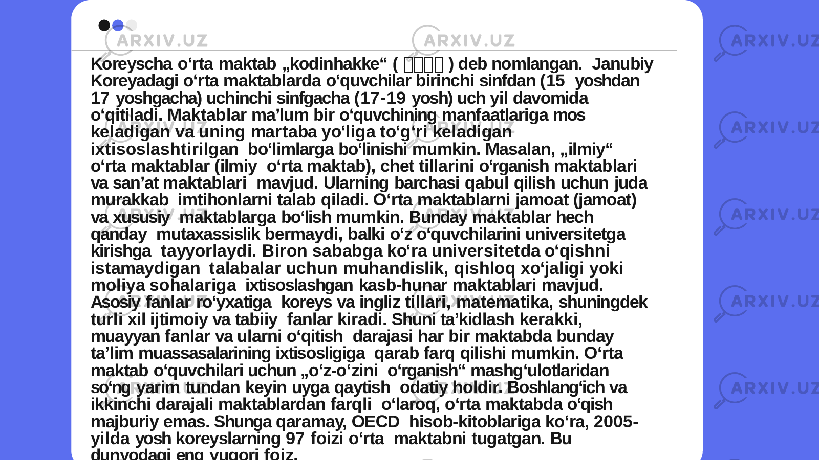 Koreyscha oʻrta maktab „kodinhakke“ ( 교 교교 교 ) deb nomlangan. Janubiy Koreyadagi oʻrta maktablarda oʻquvchilar birinchi sinfdan (15 yoshdan 17 yoshgacha) uchinchi sinfgacha (17-19 yosh) uch yil davomida oʻqitiladi. Maktablar maʼlum bir oʻquvchining manfaatlariga mos k e l a d i g a n v a u n i n g ma r t a ba y oʻ l i g a t oʻ g ʻ r i k e l a d i g a n i x t i s o s l a s h t i r i l g a n boʻlimlarga boʻlinishi mumkin. Masalan, „ilmiy“ oʻrta maktablar (ilmiy oʻrta maktab), chet tillarini oʻrganish maktablari va sanʼat maktablari mavjud. Ularning barchasi qabul qilish uchun juda murakkab imtihonlarni talab qiladi. Oʻrta maktablarni jamoat (jamoat) va xususiy maktablarga boʻlish mumkin. Bunday maktablar hech qanday mutaxassislik bermaydi, balki oʻz oʻquvchilarini universitetga kirishga t a yy o r l a y d i . B i r o n s a b a b g a k oʻ r a u n i v e r s i t e t d a oʻ q i s h n i i s t ama y d i g a n t a l a b a l a r u c h u n m u h a n d i s l i k , q i s h l o q x oʻ j a l i g i y o k i m o l i y a s o h a l a r i g a ixtisoslashgan kasb-hunar maktablari mavjud. Asosiy fanlar roʻyxatiga koreys va ingliz tillari, matematika, shuningdek turli xil ijtimoiy va tabiiy fanlar kiradi. Shuni taʼkidlash kerakki, muayyan fanlar va ularni oʻqitish darajasi har bir maktabda bunday taʼlim muassasalarining ixtisosligiga qarab farq qilishi mumkin. Oʻrta maktab oʻquvchilari uchun „oʻz-oʻzini oʻrganish“ mashgʻulotlaridan soʻng yarim tundan keyin uyga qaytish odatiy holdir. Boshlangʻich va ikkinchi darajali maktablardan farqli oʻlaroq, oʻrta maktabda oʻqish majburiy emas. Shunga qaramay, OECD hisob-kitoblariga koʻra, 2005- yilda yosh koreyslarning 97 foizi oʻrta maktabni tugatgan. Bu dunyodagi eng yuqori foiz. 