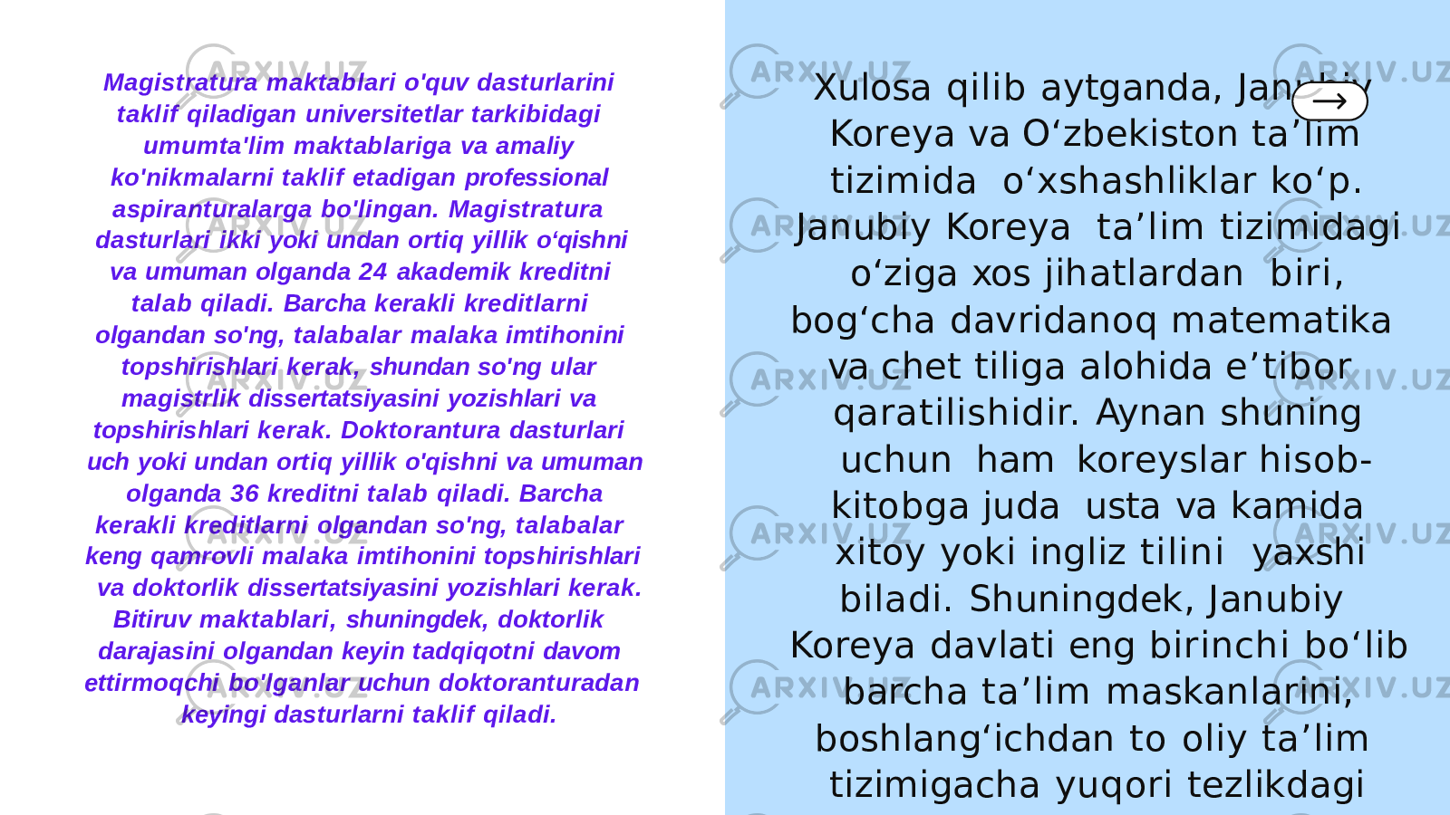 Magistratura maktablari o&#39;quv dasturlarini taklif qiladigan universitetlar tarkibidagi umumta&#39;lim maktablariga va amaliy ko&#39;nikmalarni taklif etadigan professional aspiranturalarga bo&#39;lingan. Magistratura dasturlari ikki yoki undan ortiq yillik oʻqishni va umuman olganda 24 akademik kreditni talab qiladi. Barcha kerakli kreditlarni olgandan so&#39;ng, talabalar malaka imtihonini topshirishlari kerak, shundan so&#39;ng ular magistrlik dissertatsiyasini yozishlari va topshirishlari kerak. Doktorantura dasturlari uch yoki undan ortiq yillik o&#39;qishni va umuman olganda 36 kreditni talab qiladi. Barcha kerakli kreditlarni olgandan so&#39;ng, talabalar keng qamrovli malaka imtihonini topshirishlari va doktorlik dissertatsiyasini yozishlari kerak. Bitiruv maktablari, shuningdek, doktorlik darajasini olgandan keyin tadqiqotni davom ettirmoqchi bo&#39;lganlar uchun doktoranturadan keyingi dasturlarni taklif qiladi. Xulosa qilib aytganda, Janubiy Koreya va O‘zbekiston ta’lim tizimida o‘xshashliklar ko‘p. Janubiy Koreya ta’lim tizimidagi o‘ziga xos jihatlardan biri, bog‘cha davridanoq matematika va chet tiliga alohida e’tibor qaratilishidir. Aynan shuning uchun ham koreyslar hisob- kitobga juda usta va kamida xitoy yoki ingliz tilini yaxshi biladi. Shuningdek, Janubiy Koreya davlati eng birinchi bo‘lib barcha ta’lim maskanlarini, boshlang‘ichdan to oliy ta’lim tizimigacha yuqori tezlikdagi internet bilan ta’minlagan. 