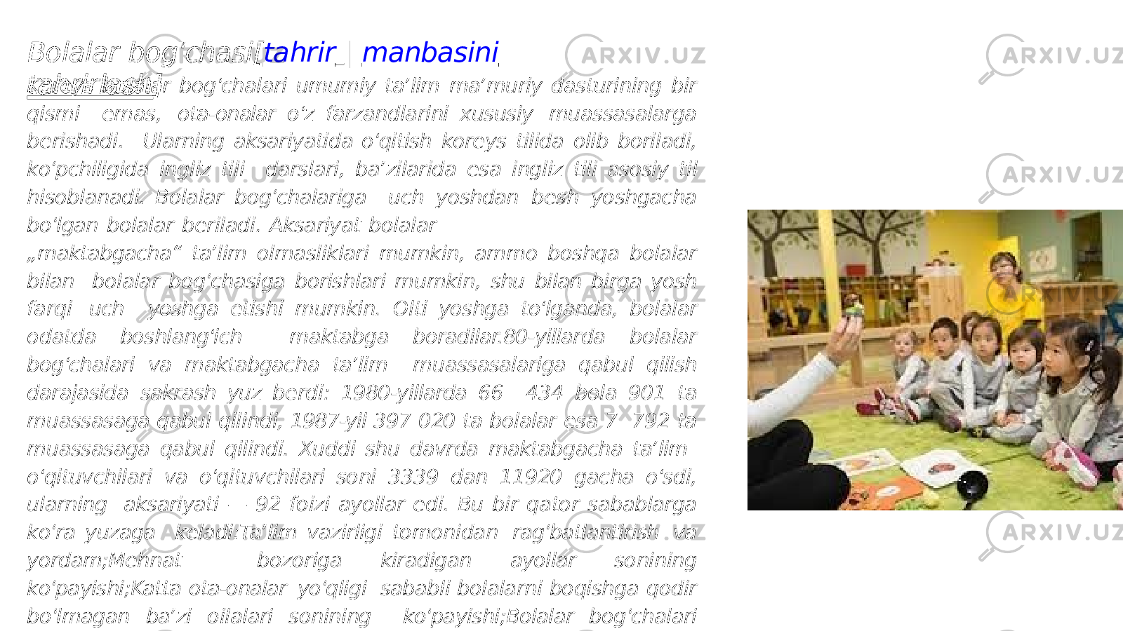 Bolalar bog ʻ chasi[ tahrir | manbasini tahrirlash ]Koreys bolalar bog ʻ chalari umumiy taʼlim maʼmuriy dasturining bir qismi emas, ota-onalar o ʻ z farzandlarini xususiy muassasalarga berishadi. Ularning aksariyatida o ʻ qitish koreys tilida olib boriladi, ko ʻ pchiligida ingliz tili darslari, baʼzilarida esa ingliz tili asosiy til hisoblanadi. Bolalar bog ʻ chalariga uch yoshdan besh yoshgacha bo ʻ lgan bolalar beriladi. Aksariyat bolalar „ maktabgacha“ taʼlim olmasliklari mumkin, ammo boshqa bolalar bilan bolalar bog ʻ chasiga borishlari mumkin, shu bilan birga yosh farqi uch yoshga etishi mumkin. Olti yoshga to ʻ lganda, bolalar odatda boshlang ʻ ich maktabga boradilar.80-yillarda bolalar bog ʻ chalari va maktabgacha taʼlim muassasalariga qabul qilish darajasida sakrash yuz berdi: 1980-yillarda 66 434 bola 901 ta muassasaga qabul qilindi, 1987-yil 397 020 ta bolalar esa 7 792 ta muassasaga qabul qilindi. Xuddi shu davrda maktabgacha taʼlim o ʻ qituvchilari va o ʻ qituvchilari soni 3339 dan 11920 gacha o ʻ sdi, ularning aksariyati — 92 foizi ayollar edi. Bu bir qator sabablarga ko ʻ ra yuzaga keladi:Taʼlim vazirligi tomonidan rag ʻ batlantirish va yordam;Mehnat bozoriga kiradigan ayollar sonining ko ʻ payishi;Katta ota-onalar yo ʻ qligi sababli bolalarni boqishga qodir bo ʻ lmagan baʼzi oilalari sonining ko ʻ payishi;Bolalar bog ʻ chalari keyingi o ʻ qishni osonlashtirishi mumkinligini anglash. 