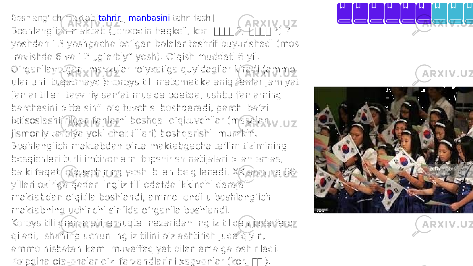Boshlang ʻ ich maktab[ tahrir | manbasini tahrirlash ] Boshlang ʻ ich maktab („chxodin haqke“, kor. 교교 교 교 ?, 교 교 교 교 ?) 7 yoshdan 13 yoshgacha bo ʻ lgan bolalar tashrif buyurishadi (mos ravishda 6 va 12 „g ʻ arbiy“ yosh). O ʻ qish muddati 6 yil. O ʻ rganilayotgan mavzular ro ʻ yxatiga quyidagilar kiradi (ammo ular uni tugatmaydi):koreys tili matematika aniq fanlar jamiyat fanlaritillar tasviriy sanʼat musiqa odatda, ushbu fanlarning barchasini bitta sinf o ʻ qituvchisi boshqaradi, garchi baʼzi ixtisoslashtirilgan fanlarni boshqa o ʻ qituvchilar (masalan, jismoniy tarbiya yoki chet tillari) boshqarishi mumkin. Boshlang ʻ ich maktabdan o ʻ rta maktabgacha taʼlim tizimining bosqichlari turli imtihonlarni topshirish natijalari bilan emas, balki faqat o ʻ quvchining yoshi bilan belgilanadi. XX asrning 80- yillari oxiriga qadar ingliz tili odatda ikkinchi darajali maktabdan o ʻ qitila boshlandi, ammo endi u boshlang ʻ ich maktabning uchinchi sinfida o ʻ rganila boshlandi. Koreys tili grammatika nuqtai nazaridan ingliz tilidan juda farq qiladi, shuning uchun ingliz tilini o ʻ zlashtirish juda qiyin, ammo nisbatan kam muvaffaqiyat bilan amalga oshiriladi. Ko ʻ pgina ota-onalar o ʻ z farzandlarini xagvonlar (kor. 교 교 ). Mamlakatda tobora ko ʻ proq maktablar ingliz tili ona tili bo ʻ lgan chet elliklarni o ʻ qishga jalb qila boshladilar. 