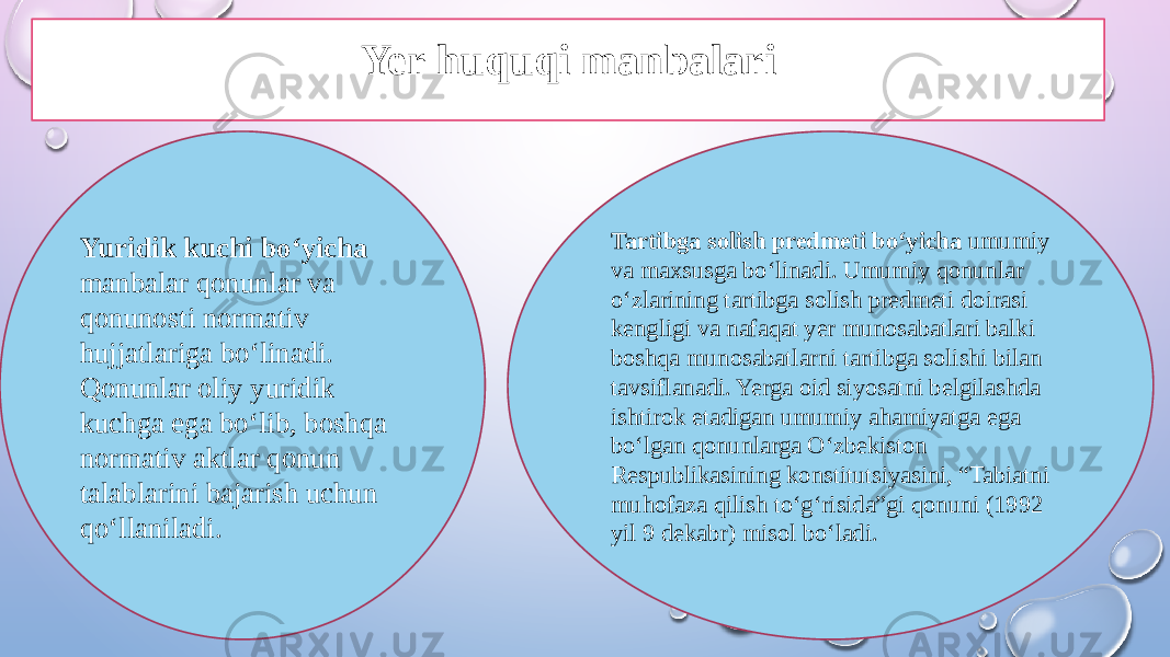 Yuridik kuchi bo‘yicha manbalar qonunlar va qonunosti normativ hujjatlariga bo‘linadi. Qonunlar oliy yuridik kuchga ega bo‘lib, boshqa normativ aktlar qonun talablarini bajarish uchun qo‘llaniladi. Tartibga solish predmeti bo‘yicha umumiy va maxsusga bo‘linadi. Umumiy qonunlar o‘zlarining tartibga solish predmeti doirasi kengligi va nafaqat yer munosabatlari balki boshqa munosabatlarni tartibga solishi bilan tavsiflanadi. Yerga oid siyosatni belgilashda ishtirok etadigan umumiy ahamiyatga ega bo‘lgan qonunlarga O‘zbekiston Respublikasining konstitutsiyasini, “Tabiatni muhofaza qilish to‘g‘risida”gi qonuni (1992 yil 9 dekabr) misol bo‘ladi.Yer huquqi manbalari 