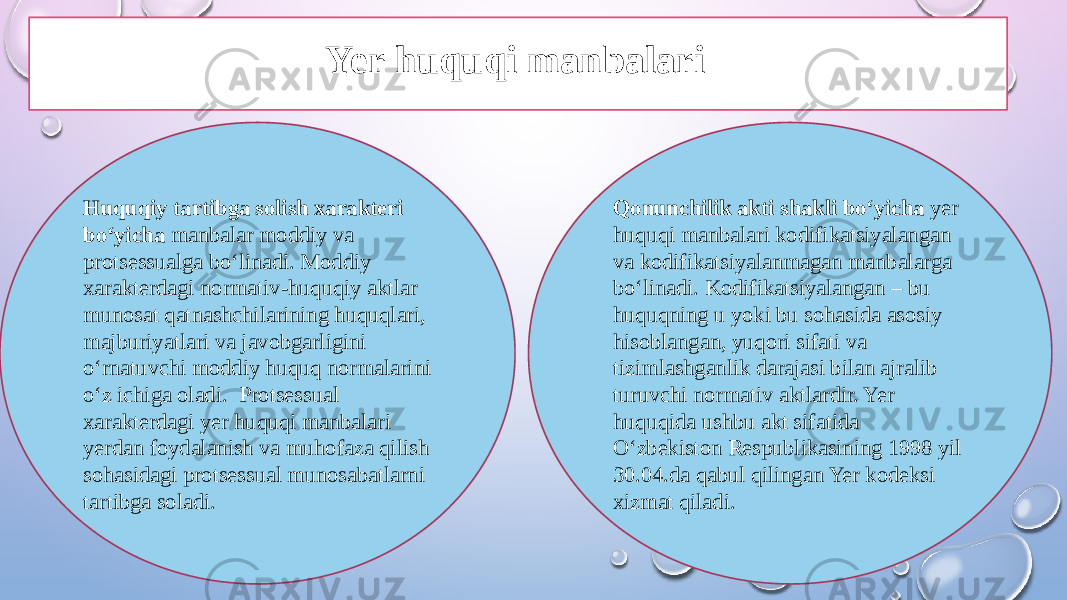 Huquqiy tartibga solish xarakteri bo‘yicha manbalar moddiy va protsessualga bo‘linadi. Moddiy xarakterdagi normativ-huquqiy aktlar munosat qatnashchilarining huquqlari, majburiyatlari va javobgarligini o‘rnatuvchi moddiy huquq normalarini o‘z ichiga oladi. Protsessual xarakterdagi yer huquqi manbalari yerdan foydalanish va muhofaza qilish sohasidagi protsessual munosabatlarni tartibga soladi. Qonunchilik akti shakli bo‘yicha yer huquqi manbalari kodifikatsiyalangan va kodifikatsiyalanmagan manbalarga bo‘linadi. Kodifikatsiyalangan – bu huquqning u yoki bu sohasida asosiy hisoblangan, yuqori sifati va tizimlashganlik darajasi bilan ajralib turuvchi normativ aktlardir. Yer huquqida ushbu akt sifatida O‘zbekiston Respublikasining 1998 yil 30.04.da qabul qilingan Yer kodeksi xizmat qiladi.Yer huquqi manbalari 