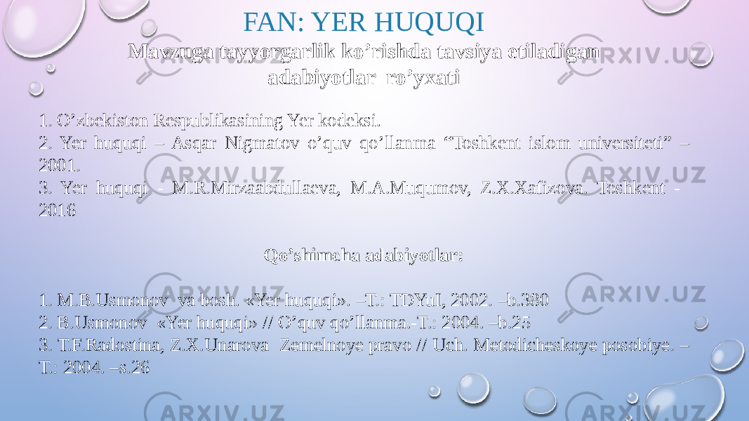 FAN: YER HUQUQI Mavzuga tayyorgarlik ko’rishda tavsiya etiladigan adabiyotlar ro’yxati 1. O’zbekiston Respublikasining Yer kodeksi. 2. Yer huquqi – Asqar Nigmatov o’quv qo’llanma “Toshkent islom universiteti” – 2001. 3. Yer huquqi - M.R.Mirzaabdullaeva, M.A.Muqumov, Z.X.Xafizova. Toshkent - 2016 Qo’shimcha adabiyotlar: 1. M.B.Usmonov va bosh. «Yer huquqi». –T.: TDYuI, 2002. –b.380 2. B.Usmonov «Yer huquqi» // O’quv qo’llanma.-T.: 2004. –b.25 3. Т.F.Radostina, Z.Х.Unarova Zemelnoye pravo // Uch. Metodicheskoye posobiye. – T.: 2004. –s.26 