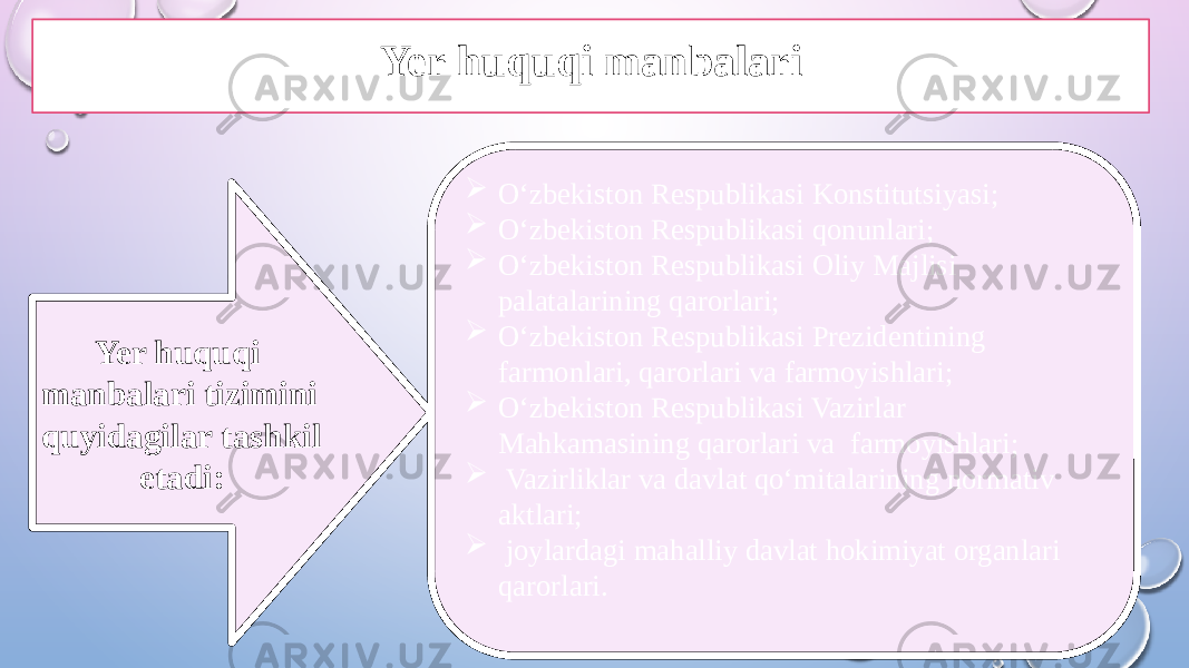 Yer huquqi manbalari tizimini quyidagilar tashkil etadi:  O‘zbekiston Respublikasi Konstitutsiyasi;  O‘zbekiston Respublikasi qonunlari;  O‘zbekiston Respublikasi Oliy Majlisi palatalarining qarorlari;  O‘zbekiston Respublikasi Prezidentining farmonlari, qarorlari va farmoyishlari;  O‘zbekiston Respublikasi Vazirlar Mahkamasining qarorlari va farmoyishlari;  Vazirliklar va davlat qo‘mitalarining normativ aktlari;  joylardagi mahalliy davlat hokimiyat organlari qarorlari.Yer huquqi manbalari 