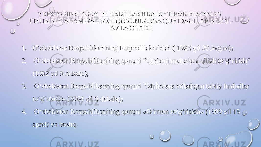 YERGA OID SIYOSATNI BELGILASHDA ISHTIROK ETADIGAN UMUMMIY AHAMIYATDAGI QONUNLARGA QUYIDAGILAR MISOL BO‘LA OLADI: 1. O‘zbekiston Respublikasining Fuqarolik kodeksi ( 1996 yil 29 avgust); 2. O‘zbekiston Respublikasining qonuni “Tabiatni muhofaza qilish to‘g‘risida” (1992 yil 9 dekabr); 3. O‘zbekiston Respublikasining qonuni “Muhofaza etiladigan tabiiy hududlar to‘g‘risida» (2004 yil 9 dekabr); 4. O‘zbekiston Respublikasining qonuni «O‘rmon to‘g‘risida» (1999 yil 15 aprel) va boshq. 