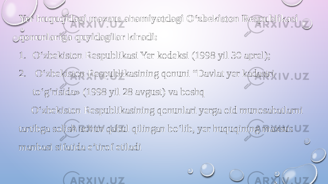 Yer huquqidagi maxsus ahamiyatdagi O‘zbekiston Respublikasi qonunlariga quyidagilar kiradi: 1. O‘zbekiston Respublikasi Yer kodeksi (1998 yil 30 aprel); 2. O‘zbekiston Respublikasining qonuni “Davlat yer kadastri to‘g‘risida» (1998 yil 28 avgust) va boshq O‘zbekiston Respublikasining qonunlari yerga oid munosabatlarni tartibga solish uchun qabul qilingan bo‘lib, yer huquqining maxsus manbasi sifatida e’tirof etiladi 