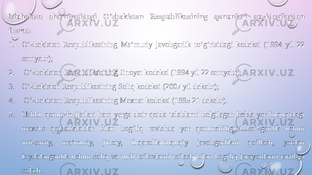 Muhofaza ahamiyatidagi O‘zbekiston Respublikasining qonunlari quyidagilardan iborat: 1. O‘zbekiston Respublikasining Ma’muriy javobgarlik to‘g‘risidagi kodeksi (1994 yil 22 sentyabr); 2. O‘zbekiston Respublikasining Jinoyat kodeksi (1994 yil 22 sentyabr); 3. O‘zbekiston Respublikasining Soliq kodeksi (2007 yil dekabr); 4. O‘zbekiston Respublikasining Mexnat kodeksi (1995 21 dekabr). 5. Ushbu qonun hujjatlari ham yerga doir qoida talablarni belgilagan holda yer huquqidagi maxsus qoida-talablar bilan bog‘liq ravishda yer qonunchiligini bo‘zganlik uchun intizomiy, ma’muriy, jinoiy, fuqarolik-huquqiy javobgarlikni qo‘llash, yerdan foydalanganlik uchun soliq va turli to‘lovlarni to‘lash bilan bog‘liq jarayonlarni tartibga soladi. 