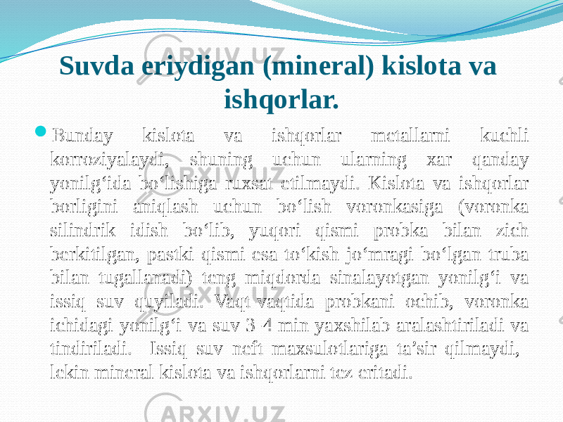 Suvda eriydigan (mineral) kislota va ishqorlar.  Bunday kislota va ishqorlar metallarni kuchli korroziyalaydi, shuning uchun ularning xar qanday yonilg‘ida bо‘lishiga ruxsat etilmaydi. Kislota va ishqorlar borligini aniqlash uchun bо‘lish voronkasiga (voronka silindrik idish bо‘lib, yuqori qismi probka bilan zich berkitilgan, pastki qismi esa tо‘kish jо‘mragi bо‘lgan truba bilan tugallanadi) teng miqdorda sinalayotgan yonilg‘i va issiq suv quyiladi. Vaqt-vaqtida probkani ochib, voronka ichidagi yonilg‘i va suv 3-4 min yaxshilab aralashtiriladi va tindiriladi. Issiq suv neft maxsulotlariga ta’sir qilmaydi, lekin mineral kislota va ishqorlarni tez eritadi. 