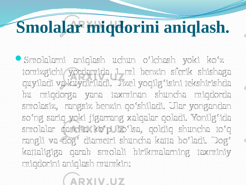 Smolalar miqdorini aniqlash.  Smolalarni aniqlash uchun о‘lchash yoki kо‘z tomizgichi yordamida 1 ml benzin sferik shishaga quyiladi va kuydiriladi. Dizel yoqilg‘isini tekshirishda bu miqdorga yana taxminan shuncha miqdorda smolasiz, rangsiz benzin qо‘shiladi. Ular yongandan sо‘ng sariq yoki jigarrang xalqalar qoladi. Yonilg‘ida smolalar qancha kо‘p bо‘lsa, qoldiq shuncha tо‘q rangli va dog‘ diametri shuncha katta bо‘ladi. Dog‘ kattaligiga qarab smolali birikmalarning taxminiy miqdorini aniqlash mumkin: 