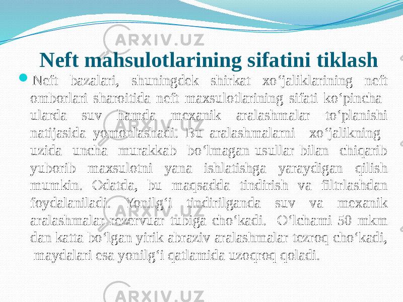 Neft mahsulotlarining sifatini tiklash  Neft bazalari, shuningdek shirkat xо‘jaliklarining neft omborlari sharoitida neft maxsulotlarining sifati kо‘pincha ularda suv hamda mexanik aralashmalar tо‘planishi natijasida yomonlashadi. Bu aralashmalarni xо‘jalikning uzida uncha murakkab bо‘lmagan usullar bilan chiqarib yuborib maxsulotni yana ishlatishga yaraydigan qilish mumkin. Odatda, bu maqsadda tindirish va filtrlashdan foydalaniladi. Yonilg‘i tindirilganda suv va mexanik aralashmalar rezervuar tubiga chо‘kadi. О‘lchami 50 mkm dan katta bо‘lgan yirik abraziv aralashmalar tezroq chо‘kadi, maydalari esa yonilg‘i qatlamida uzoqroq qoladi. 